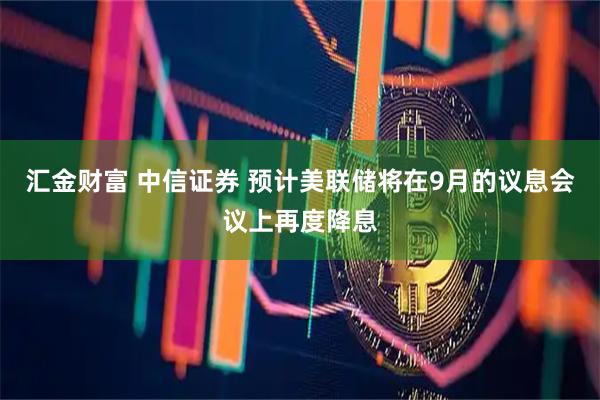 汇金财富 中信证券 预计美联储将在9月的议息会议上再度降息