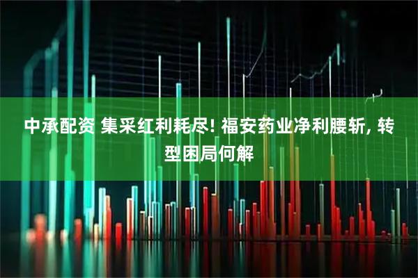 中承配资 集采红利耗尽! 福安药业净利腰斩, 转型困局何解