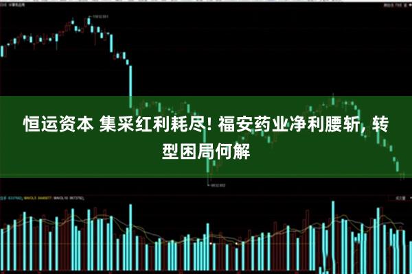 恒运资本 集采红利耗尽! 福安药业净利腰斩, 转型困局何解