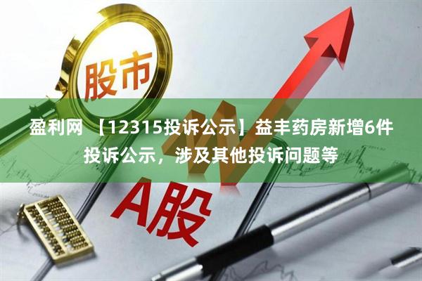 盈利网 【12315投诉公示】益丰药房新增6件投诉公示，涉及其他投诉问题等