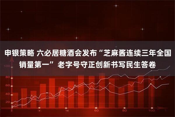 申银策略 六必居糖酒会发布“芝麻酱连续三年全国销量第一” 老字号守正创新书写民生答卷