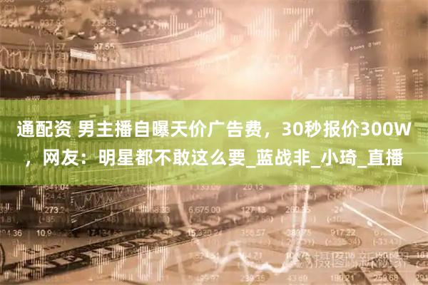 通配资 男主播自曝天价广告费，30秒报价300W，网友：明星都不敢这么要_蓝战非_小琦_直播