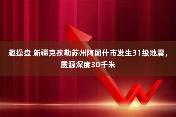趣操盘 新疆克孜勒苏州阿图什市发生31级地震，震源深度30千米