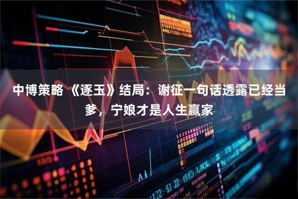 中博策略 《逐玉》结局：谢征一句话透露已经当爹，宁娘才是人生赢家