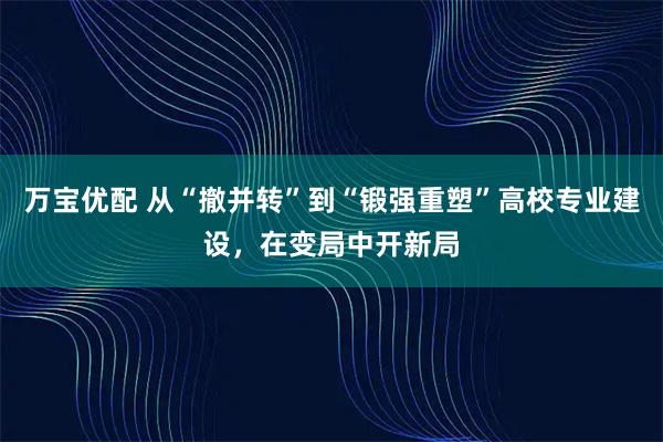 万宝优配 从“撤并转”到“锻强重塑”高校专业建设，在变局中开新局