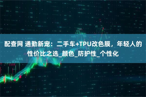 配查网 通勤新宠：二手车+TPU改色膜，年轻人的性价比之选_颜色_防护性_个性化