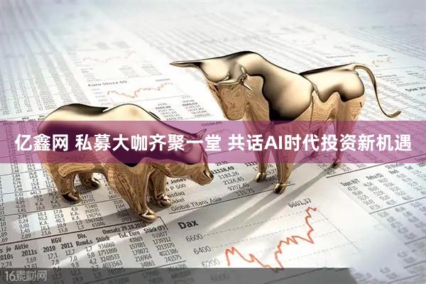 亿鑫网 私募大咖齐聚一堂 共话AI时代投资新机遇