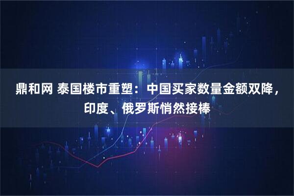 鼎和网 泰国楼市重塑：中国买家数量金额双降，印度、俄罗斯悄然接棒